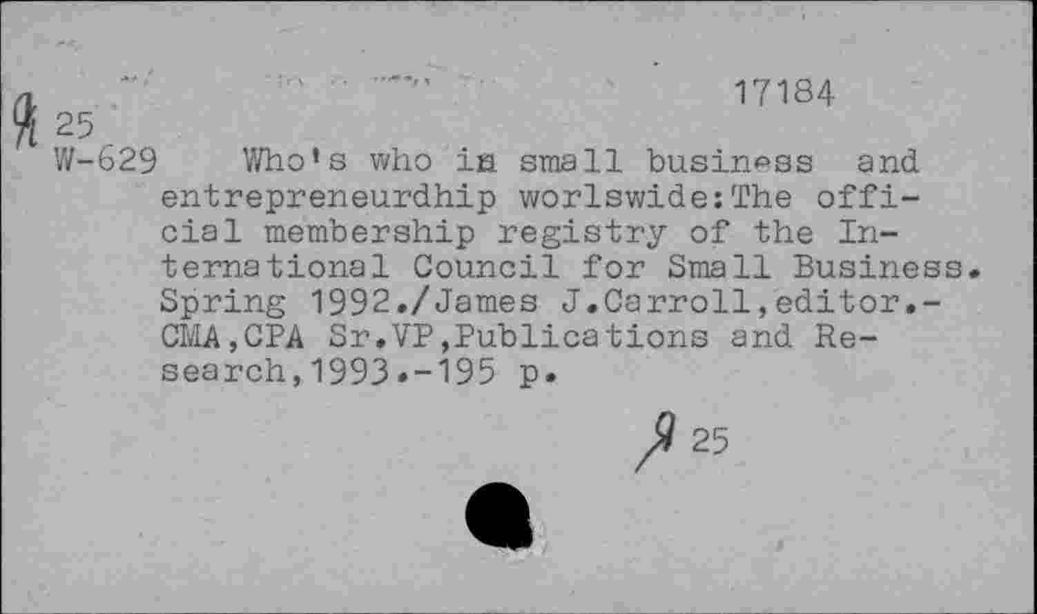 ﻿17184
25
W-629 Who’s who ia small business and entrepreneurdhip worlswide:The official membership registry of the International Council for Small Business. Spring 1992./James J.Carroll,editor.-CMA,CPA Sr.VP,Publications and Research , 1993 »-195 p.
ft 25